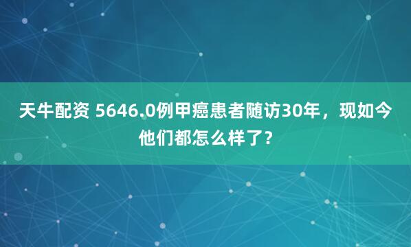 天牛配资 5646.0例甲癌患者随访30年,现如今他们都怎么样了?