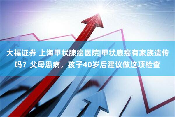 大福证券 上海甲状腺癌医院|甲状腺癌有家族遗传吗？父母患病，孩子40岁后建议做这项检查