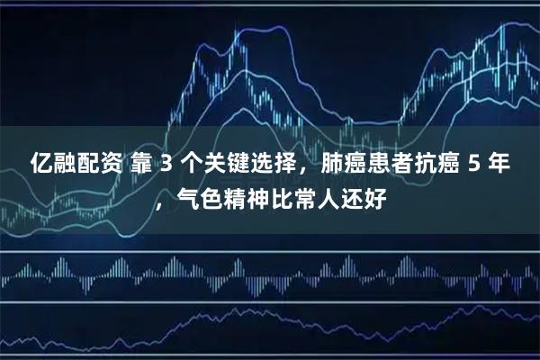 亿融配资 靠 3 个关键选择，肺癌患者抗癌 5 年，气色精神比常人还好