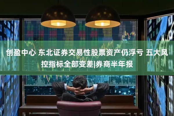 创盈中心 东北证券交易性股票资产仍浮亏 五大风控指标全部变差|券商半年报
