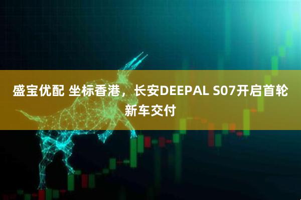 盛宝优配 坐标香港，长安DEEPAL S07开启首轮新车交付