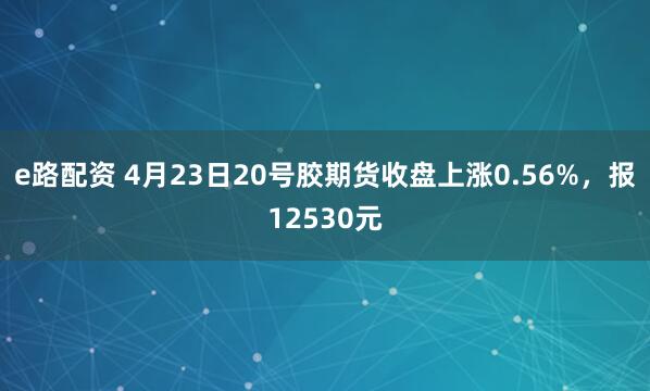 e路配资 4月23日20号胶期货收盘上涨0.56%,报12530元
