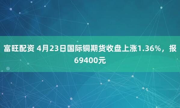 富旺配资 4月23日国际铜期货收盘上涨1.36%，报69400元