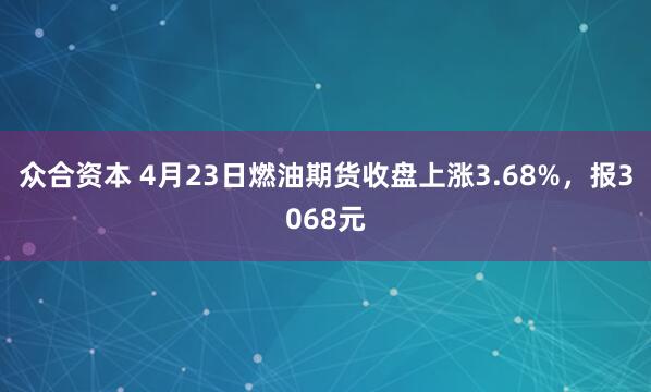 众合资本 4月23日燃油期货收盘上涨3.68%,报3068元