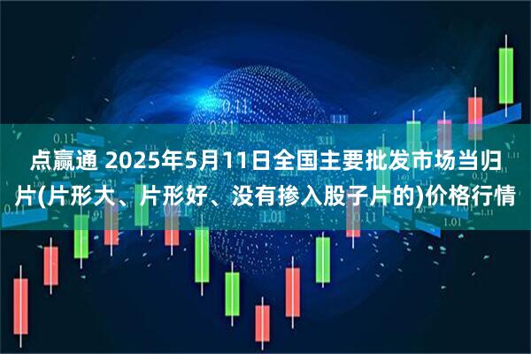 点赢通 2025年5月11日全国主要批发市场当归片(片形大、片形好、没有掺入股子片的)价格行情