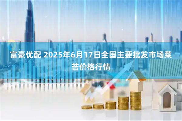 富豪优配 2025年6月17日全国主要批发市场菜苔价格行情