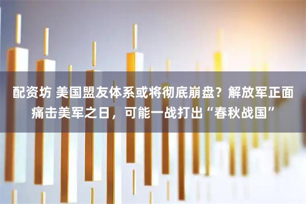 配资坊 美国盟友体系或将彻底崩盘？解放军正面痛击美军之日，可能一战打出“春秋战国”