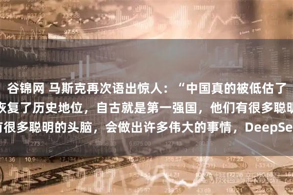 谷锦网 马斯克再次语出惊人：“中国真的被低估了！中国并没有崛起，只是恢复了历史地位，自古就是第一强国，他们有很多聪明的头脑，会做出许多伟大的事情，DeepSeek就是其中之一”