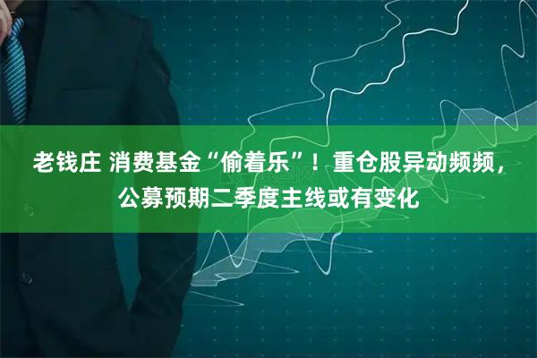 老钱庄 消费基金“偷着乐”！重仓股异动频频，公募预期二季度主线或有变化