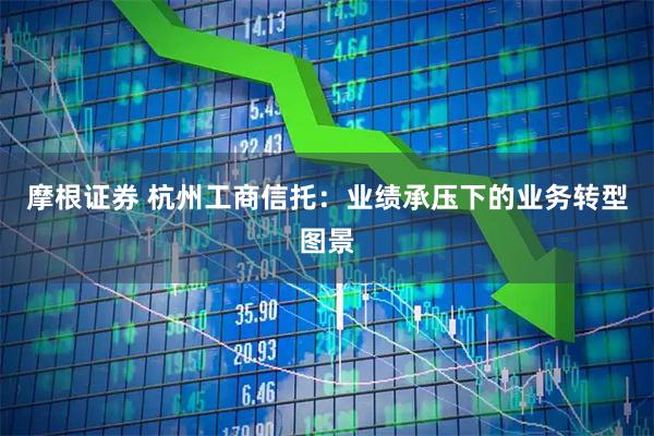 摩根证券 杭州工商信托：业绩承压下的业务转型图景