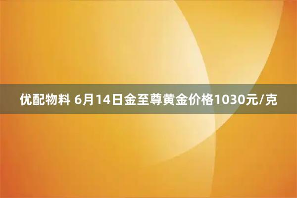 优配物料 6月14日金至尊黄金价格1030元/克