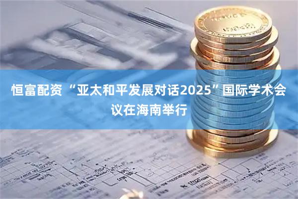 恒富配资 “亚太和平发展对话2025”国际学术会议在海南举行