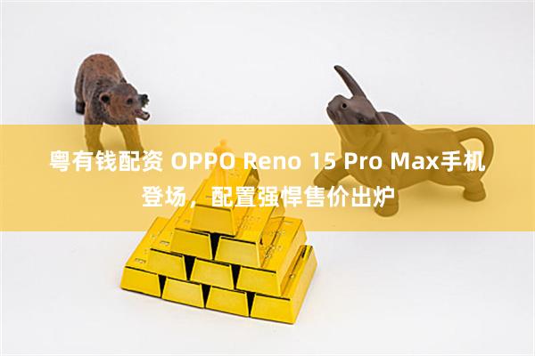 粤有钱配资 OPPO Reno 15 Pro Max手机登场，配置强悍售价出炉