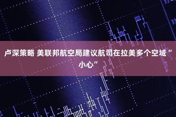 卢深策略 美联邦航空局建议航司在拉美多个空域“小心”