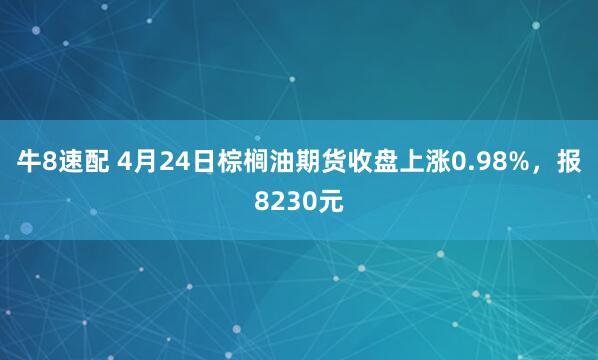 牛8速配 4月24日棕榈油期货收盘上涨0.98%，报8230元