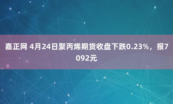 嘉正网 4月24日聚丙烯期货收盘下跌0.23%，报7092元