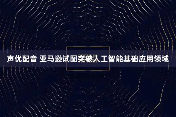声优配音 亚马逊试图突破人工智能基础应用领域