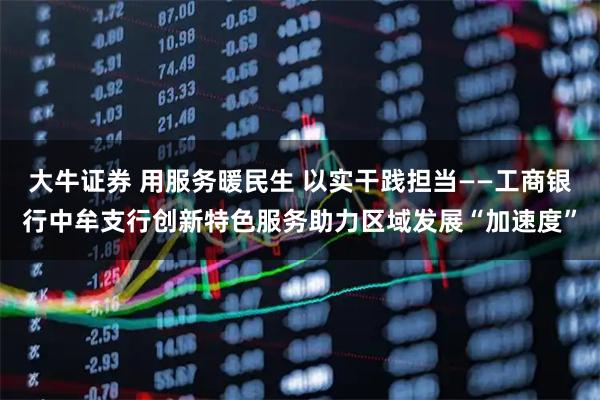 大牛证券 用服务暖民生 以实干践担当——工商银行中牟支行创新特色服务助力区域发展“加速度”