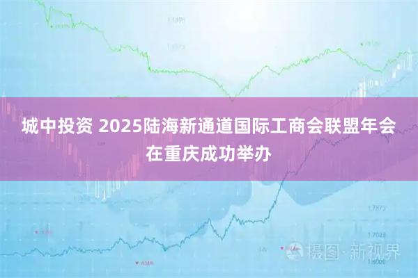 城中投资 2025陆海新通道国际工商会联盟年会在重庆成功举办
