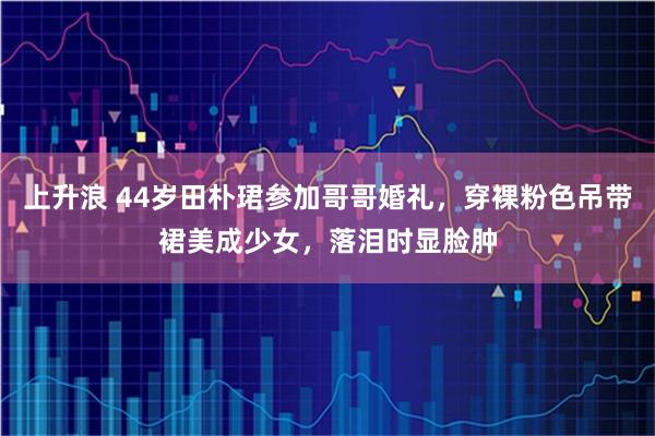 上升浪 44岁田朴珺参加哥哥婚礼，穿裸粉色吊带裙美成少女，落泪时显脸肿