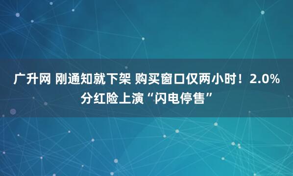 广升网 刚通知就下架 购买窗口仅两小时！2.0%分红险上演“闪电停售”